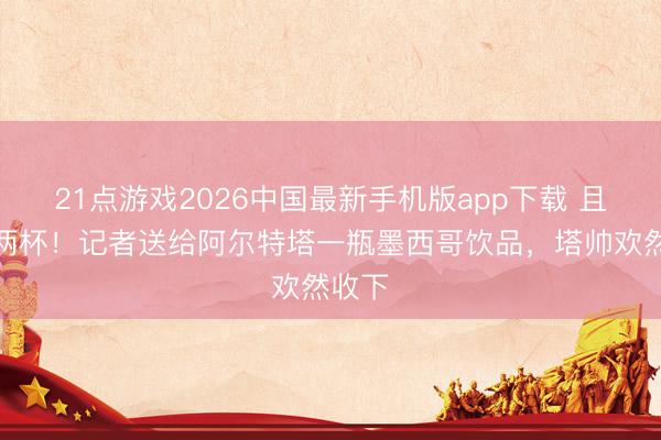 21点游戏2026中国最新手机版app下载 且归整两杯!记者送给阿尔特塔一瓶墨西哥饮品,塔帅欢然收下