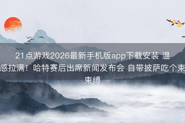 21点游戏2026最新手机版app下载安装 温和感拉满!哈特赛后出席新闻发布会 自带披萨吃个束缚