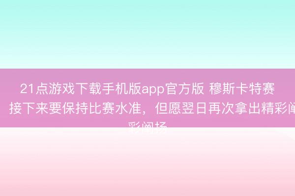 21点游戏下载手机版app官方版 穆斯卡特赛前:接下来要保持比赛水准,但愿翌日再次拿出精彩阐扬