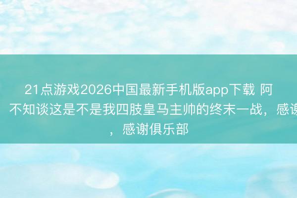 21点游戏2026中国最新手机版app下载 阿韦洛亚:不知谈这是不是我四肢皇马主帅的终末一战,感谢俱乐部