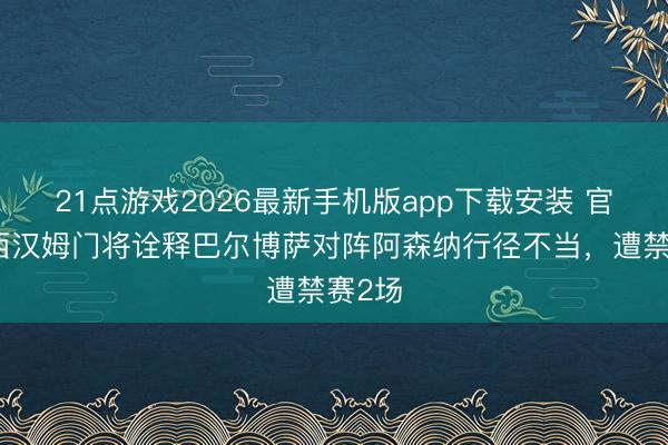 21点游戏2026最新手机版app下载安装 官方：西汉姆门将诠释巴尔博萨对阵阿森纳行径不当，遭禁赛2场