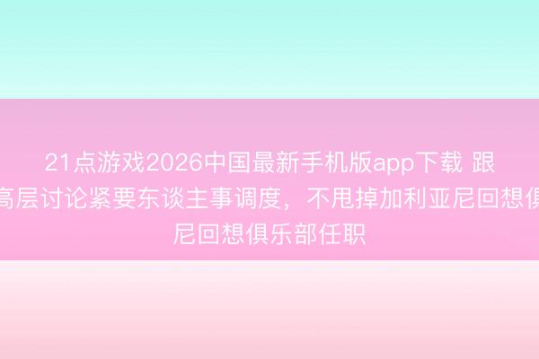 21点游戏2026中国最新手机版app下载 跟队：米兰高层讨论紧要东谈主事调度，不甩掉加利亚尼回想俱乐部任职