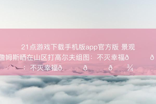 21点游戏下载手机版app官方版 景观好意思如画！詹姆斯晒在山区打高尔夫组图：不灭幸福👑🙌🏾