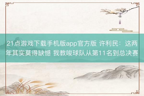 21点游戏下载手机版app官方版 许利民：这两年其实莫得缺憾 我教唆球队从第11名到总决赛