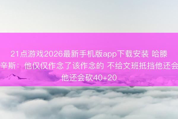 21点游戏2026最新手机版app下载安装 哈滕脏吗？考辛斯：他仅仅作念了该作念的 不给文班抵挡他还会砍40+20