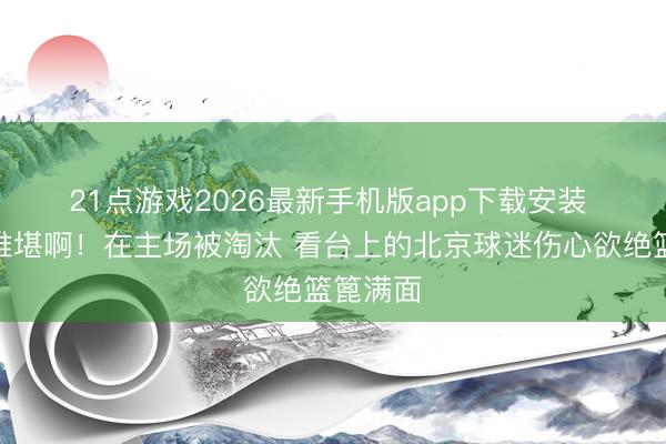21点游戏2026最新手机版app下载安装 😭难堪啊！在主场被淘汰 看台上的北京球迷伤心欲绝篮篦满面