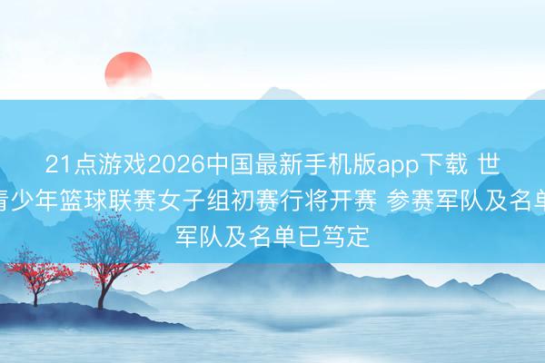 21点游戏2026中国最新手机版app下载 世界U16青少年篮球联赛女子组初赛行将开赛 参赛军队及名单已笃定