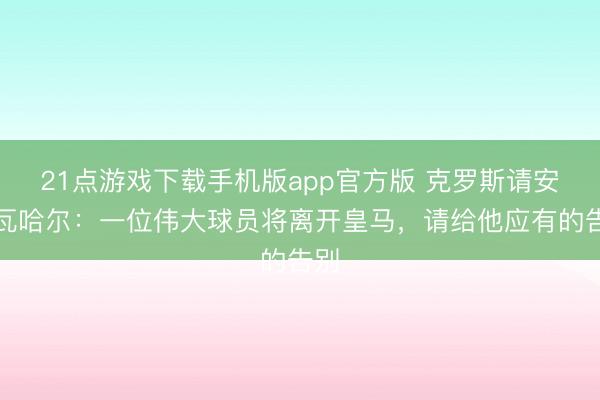 21点游戏下载手机版app官方版 克罗斯请安卡瓦哈尔:一位伟大球员将离开皇马,请给他应有的告别
