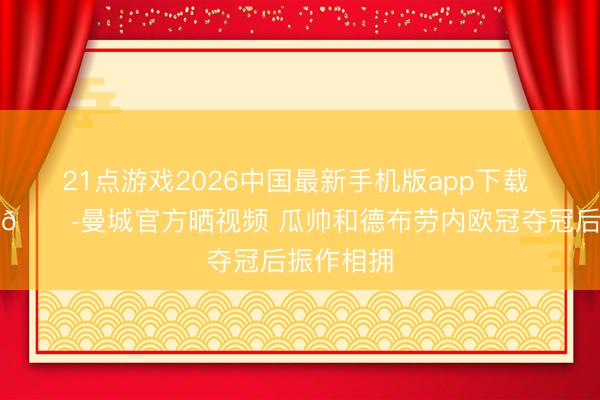 21点游戏2026中国最新手机版app下载 回忆杀！😭曼城官方晒视频 瓜帅和德布劳内欧冠夺冠后振作相拥
