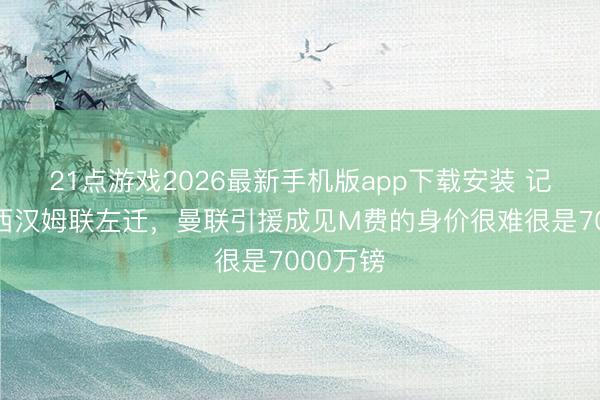 21点游戏2026最新手机版app下载安装 记者：若西汉姆联左迁，曼联引援成见M费的身价很难很是7000万镑