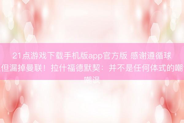 21点游戏下载手机版app官方版 感谢遵循球队但漏掉曼联！拉什福德默契：并不是任何体式的嘲讽