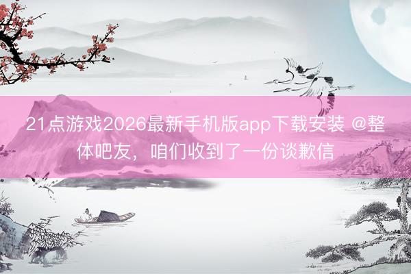 21点游戏2026最新手机版app下载安装 @整体吧友，咱们收到了一份谈歉信