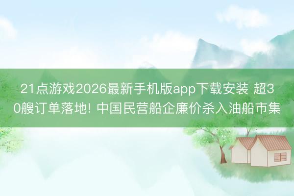 21点游戏2026最新手机版app下载安装 超30艘订单落地! 中国民营船企廉价杀入油船市集