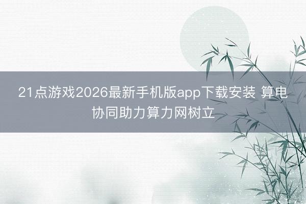 21点游戏2026最新手机版app下载安装 算电协同助力算力网树立