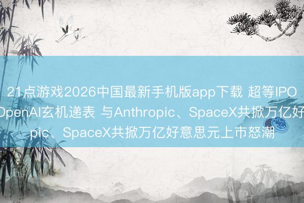 21点游戏2026中国最新手机版app下载 超等IPO“三巨头”就位! OpenAI玄机递表 与Anthropic、SpaceX共掀万亿好意思元上市怒潮