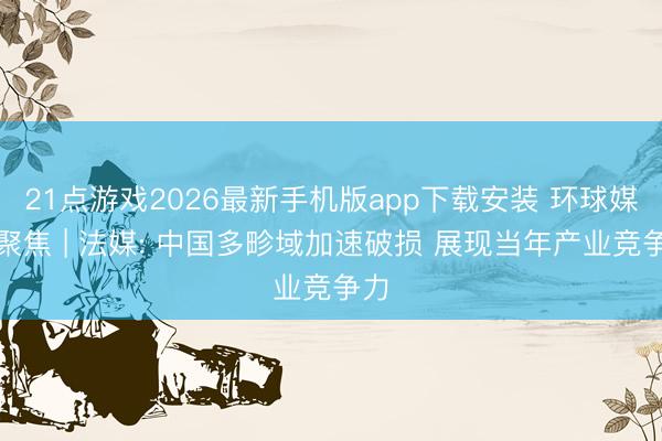 21点游戏2026最新手机版app下载安装 环球媒体聚焦 | 法媒: 中国多畛域加速破损 展现当年产业竞争力
