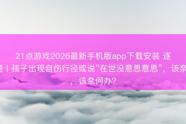 21点游戏2026最新手机版app下载安装 逐日一题丨孩子出现自伤行径或说“在世没意思意思”，该奈何办？