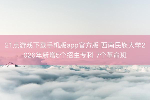 21点游戏下载手机版app官方版 西南民族大学2026年新增5个招生专科 7个革命班