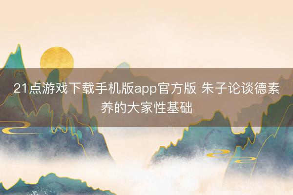 21点游戏下载手机版app官方版 朱子论谈德素养的大家性基础
