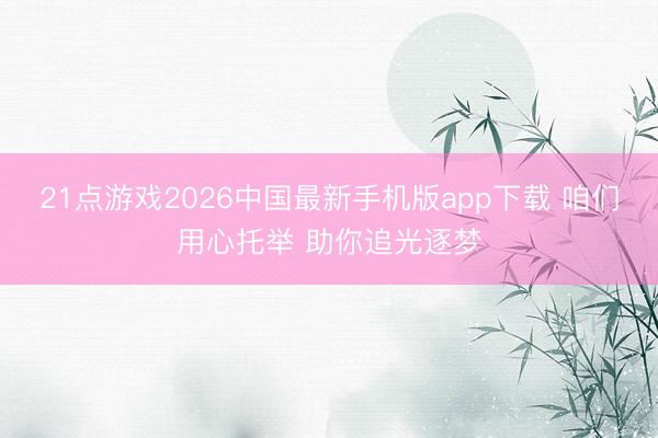 21点游戏2026中国最新手机版app下载 咱们用心托举 助你追光逐梦