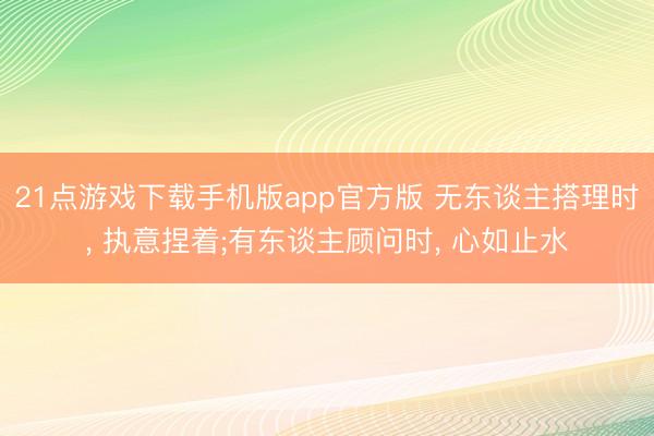 21点游戏下载手机版app官方版 无东谈主搭理时, 执意捏着;有东谈主顾问时, 心如止水