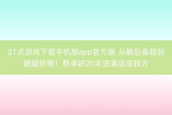 21点游戏下载手机版app官方版 从躲后备箱到晒婚纱照!蔡卓妍20年逆袭活成我方