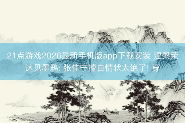 21点游戏2026最新手机版app下载安装 涅槃荣达见墨鸦: 张佳宁擅自情状太绝了! 穿