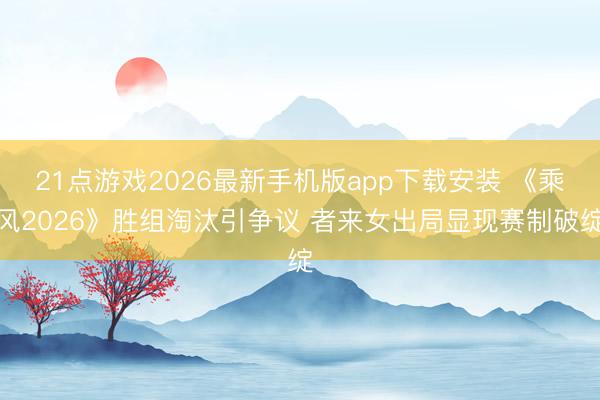 21点游戏2026最新手机版app下载安装 《乘风2026》胜组淘汰引争议 者来女出局显现赛制破绽