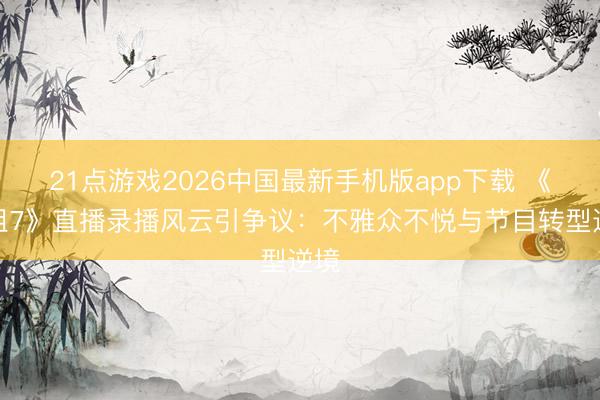 21点游戏2026中国最新手机版app下载 《浪姐7》直播录播风云引争议：不雅众不悦与节目转型逆境