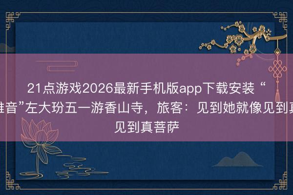21点游戏2026最新手机版app下载安装 “活不雅音”左大玢五一游香山寺，旅客：见到她就像见到真菩萨
