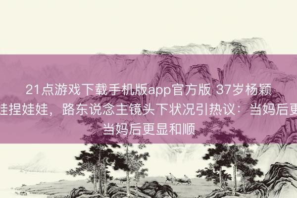 21点游戏下载手机版app官方版 37岁杨颖素面陪娃捏娃娃，路东说念主镜头下状况引热议：当妈后更显和顺