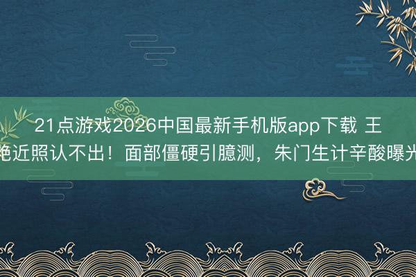 21点游戏2026中国最新手机版app下载 王艳近照认不出！面部僵硬引臆测，朱门生计辛酸曝光