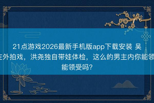 21点游戏2026最新手机版app下载安装 吴谨言在外拍戏，洪尧独自带娃体检，这么的男主内你能领受吗？