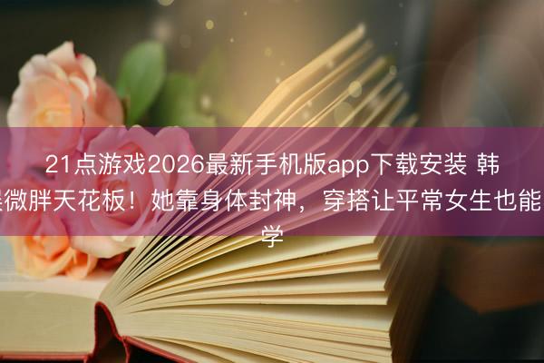 21点游戏2026最新手机版app下载安装 韩娱微胖天花板!她靠身体封神,穿搭让平常女生也能学