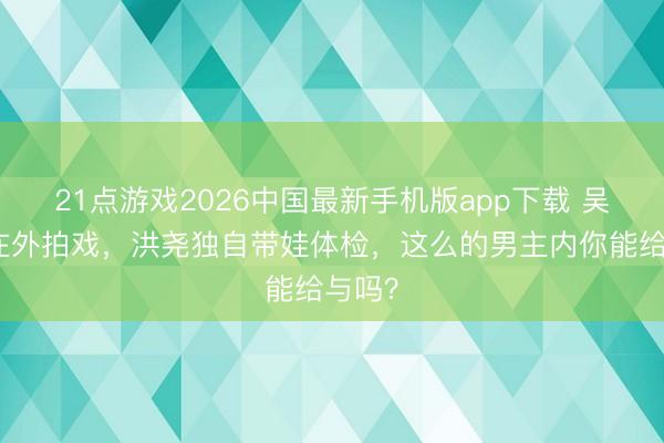 21点游戏2026中国最新手机版app下载 吴谨言在外拍戏,洪尧独自带娃体检,这么的男主内你能给与吗?