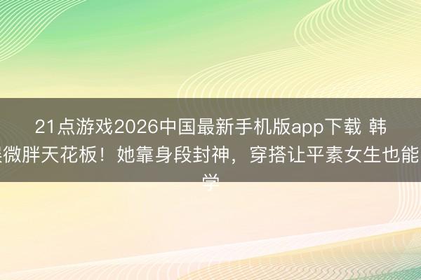21点游戏2026中国最新手机版app下载 韩娱微胖天花板！她靠身段封神，穿搭让平素女生也能学