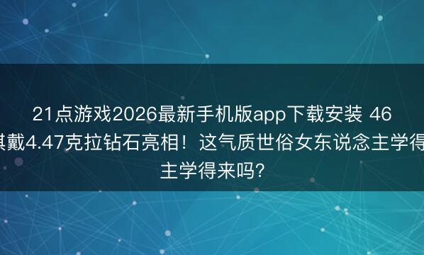 21点游戏2026最新手机版app下载安装 46岁舒淇戴4.47克拉钻石亮相！这气质世俗女东说念主学得来吗？