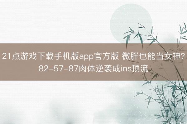 21点游戏下载手机版app官方版 微胖也能当女神?82-57-87肉体逆袭成ins顶流