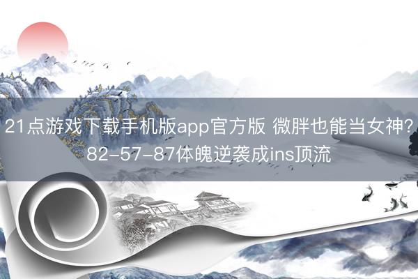 21点游戏下载手机版app官方版 微胖也能当女神？82-57-87体魄逆袭成ins顶流