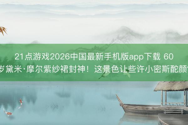 21点游戏2026中国最新手机版app下载 60岁黛米·摩尔紫纱裙封神!这景色让些许小密斯酡颜?