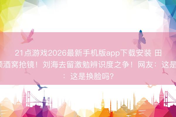 21点游戏2026最新手机版app下载安装 田曦薇素颜酒窝抢镜！刘海去留激勉辨识度之争！网友：这是换脸吗？