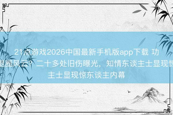 21点游戏2026中国最新手机版app下载 功夫天子身陷退圈风云？二十多处旧伤曝光，知情东谈主士显现惊东谈主内幕