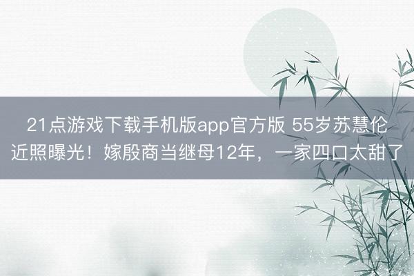 21点游戏下载手机版app官方版 55岁苏慧伦近照曝光！嫁殷商当继母12年，一家四口太甜了
