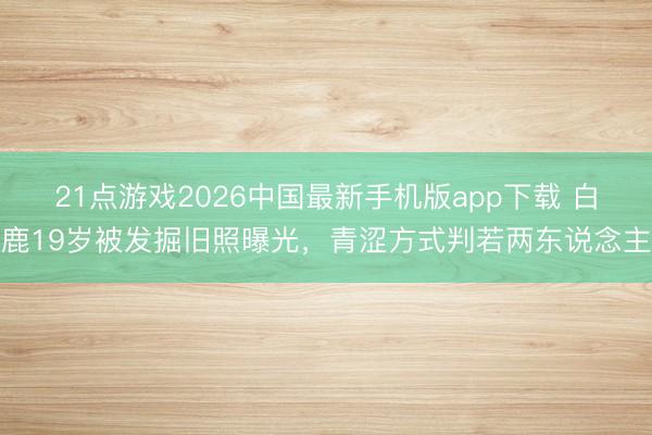 21点游戏2026中国最新手机版app下载 白鹿19岁被发掘旧照曝光，青涩方式判若两东说念主