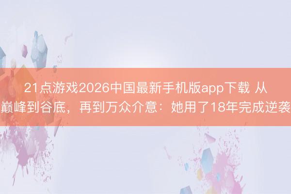 21点游戏2026中国最新手机版app下载 从巅峰到谷底,再到万众介意:她用了18年完成逆袭