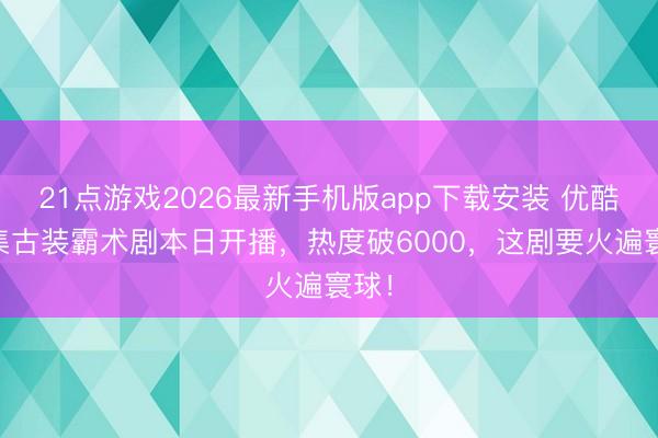 21点游戏2026最新手机版app下载安装 优酷24集古装霸术剧本日开播,热度破6000,这剧要火遍寰球!