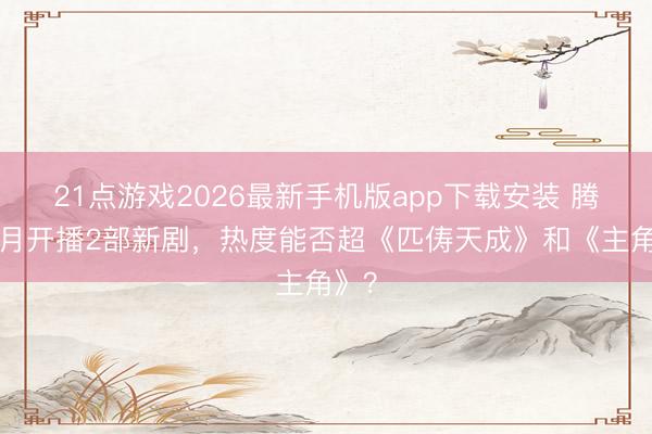 21点游戏2026最新手机版app下载安装 腾讯6月开播2部新剧，热度能否超《匹俦天成》和《主角》？