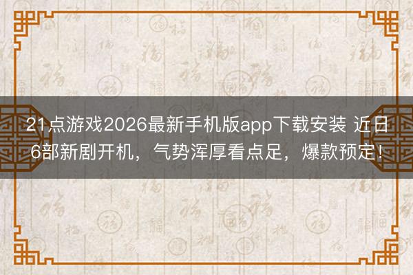 21点游戏2026最新手机版app下载安装 近日6部新剧开机，气势浑厚看点足，爆款预定！