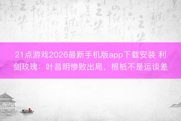 21点游戏2026最新手机版app下载安装 利剑玫瑰：叶昌明惨败出局，根柢不是运谈差
