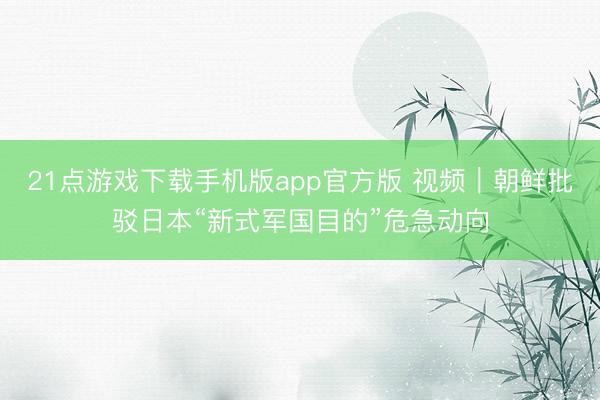 21点游戏下载手机版app官方版 视频｜朝鲜批驳日本“新式军国目的”危急动向
